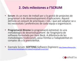 2. Dels milestones a l’SCRUM
• Scrum: és un marc de treball per a la gestió de projectes de
programari o de desenvolupament d’aplicacions. Aquest
defineix un conjunt de pràctiques i rols, i que pot adaptar-se a
les necessitats i preferències de cada equip o organització.
• Programació Xtreme (o programació extrema): és una
metodologia de desenvolupament de l’enginyeria de
software formulada per Kent Beck. A diferència de les
metodologies tradicionals, posa l’èmfasi a l’adaptabilitat en
comptes de a la previsibilitat.
• Exemple Scrum: SOFTENG Software Engineers http://www.softeng.es/es-
es/empresa/metodologias-de-trabajo/metodologia-scrum.html
 