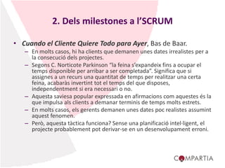 2. Dels milestones a l’SCRUM
• Cuando el Cliente Quiere Todo para Ayer, Bas de Baar.
– En molts casos, hi ha clients que demanen unes dates irrealistes per a
la consecució dels projectes.
– Segons C. Norticote Parkinson “la feina s’expandeix fins a ocupar el
temps disponible per arribar a ser completada”. Significa que si
assignes a un recurs una quantitat de temps per realitzar una certa
feina, acabaràs invertint tot el temps del que disposes,
independentment si era necessari o no.
– Aquesta saviesa popular expressada en afirmacions com aquestes és la
que impulsa als clients a demanar terminis de temps molts estrets.
– En molts casos, els gerents demanen unes dates poc realistes assumint
aquest fenomen.
– Però, aquesta tàctica funciona? Sense una planificació intel·ligent, el
projecte probablement pot derivar-se en un desenvolupament erroni.
 