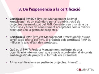 3. De l’experiència a la certificació
• Certificació PMBOK (Project Management Body of
Knowledge): és un estàndard per a l’administració de
projectes desenvolupat pel PMI. Consisteix en una sèrie de
processos y àrees de coneixement acceptades com a millors
pràctiques en la gestió de projectes.
• Certificació PMP (Project Management Professional): és una
certificació oferta pel PMI. El propòsit dels certificats PMP és
millorar la taxa d’èxit dels projectes.
• Què és el PMI?: Project Management Institute, és una
organització internacional que associa a professional vinculats
amb la gestió de projectes i formula els estàndards.
• Altres certificacions en gestió de projectes: Prince2,...
 