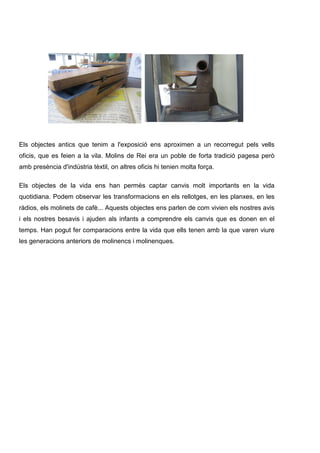 Els objectes antics que tenim a l'exposició ens aproximen a un recorregut pels vells
oficis, que es feien a la vila. Molins de Rei era un poble de forta tradició pagesa però
amb presència d'indústria tèxtil, on altres oficis hi tenien molta força.
Els objectes de la vida ens han permès captar canvis molt importants en la vida
quotidiana. Podem observar les transformacions en els rellotges, en les planxes, en les
ràdios, els molinets de cafè... Aquests objectes ens parlen de com vivien els nostres avis
i els nostres besavis i ajuden als infants a comprendre els canvis que es donen en el
temps. Han pogut fer comparacions entre la vida que ells tenen amb la que varen viure
les generacions anteriors de molinencs i molinenques.

 