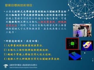 發展目標與技術項目：
• 以發展創新式光學精密量測模組與關鍵演算技術，
與六軸機器手臂或精密掃描機之控制器進行整合，
在線上製程中同步對工件進行自動化量測。可達
到複雜幾何工件之自動化三維視覺量測、辨識與
空間定位；同時，可進行自動化精密光學三維量
測與關鍵尺寸之萃取與演算，並系統具備自我校
正能力。
• 研發技術項目，共有四項:
1) 光學量測探頭與量測演算法.
2) 自動化三維形貌掃描與建模技術.
3) 機械手臂線上掃描空間之校正技術.
4) 複雜工件之辨識與空間定位關鍵演算技術. 1
9
 