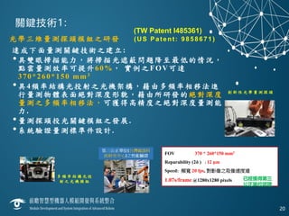 關鍵技術1:
光學三維量測探頭模組之研發 (US Patent: 9858671)
達成下面量測關鍵技術之建立:
•具雙眼掃描能力，將掃描光遮蔽問題降至最低的情況，
點雲量測效率可提升60%， 實例之FOV可達
370*260*150 mm3
•具4頻率結構光投射之光機架構，藉由多頻率相移法進
行量測物體表面絕對深度形貌，藉由所研發的絕對深度
量測之多頻率相移法，可獲得高精度之絕對深度量測能
力.
•量測探頭投光關鍵模組之發展.
•系統驗證量測標準件設計.
20
FOV 370 * 260*150 mm3
Reparability (2δ ) : 12 μm
Speed: 頻寬 20 fps, 對影像之取像速度達
1.07s/frame @1280x1280 pixels 已經獲得第三
公正單位認證
創 新 性 光 學 量 測 探 頭
多 頻 率 結 構 光 投
射 之 光 機 模 組
(TW Patent I485361)
 