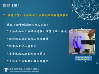 關鍵技術2:
2. 機器手臂之自動物件三維形貌掃描與建模技術
達成下面量測關鍵技術之建立:
•自動化物件三維掃描建模之演算方法之發展
•創新性空間姿態校正架之發展
•點雲品質評估演算法
•重疊區域之點雲移除演算法
•自動化三維點雲之擬合演算法
21
機器手臂之自動物件三
維精密掃描與建模
 