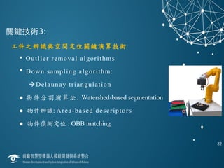 關鍵技術3:
22
工件之辨識與空間定位關鍵演算技術
• Outlier removal algorithms
• Down sampling algorithm:
Delaunay triangulation
 物件分割演算法: Watershed-based segmentation
 物件辨識: Area-based descriptors
 物件偵測定位 : OBB matching
 