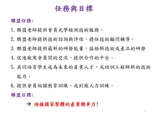 任務與目標
聯盟任務:
1.聯盟老師提供會員光學檢測技術服務。
2.聯盟老師提供技術諮詢與評估，擔任技術顧問輔導。
3.聯盟老師提供最新的研發能量，協助新技術或產品的研發
4.促進廠商會員間的交流，提供合作的平台。
5.共同培育學生成為未來的產業人才，或培訓工程師新的技術
能力。
6.提供會員相關教育訓練、或到廠人力訓練。
聯盟目標:
 培植國家整體的產業競爭力!
5
 
