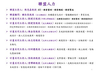 聯盟人力
 聯盟主持人: 陳亮嘉教授 AOI、精密量測、精密機械、精密製造
 聯盟顧問: 鍾添東教授 (台大機械系) 結構最佳化設計、電腦輔助設計、專家系統
 計畫共同主持人:劉建宏教授(中興大學機械系) 光機電系統整合、精密量測、精密儀器設計
 計畫共同主持人:劉建聖教授 (成大機械系) 精密量測、工具機幾何誤差量測與系統設計、
3D光學掃瞄器設計、自動對焦顯微系統設計、微致動器/馬達/動壓軸承設計、光電感測與應用
 計畫共同主持人:陳金聖教授 (北科大自動化所) 系統控制與診斷、機器視覺、即時系
統設計、嵌入式系統應用、機電整合
 計畫共同主持人:林志哲教授 (北科大自動化所) 機電整合、機器人、自動控制、生產
自動化
 計畫共同主持人:何昭慶教授 (北科大機電所) 機器視覺、精密量測、線上檢測、智動
化製程診斷
 計畫共同主持人:張敬源教授 (北科大機械系) 光學量測、實驗力學、訊號處理
 計畫共同主持人:曾釋鋒教授 (北科大機械系) 雷射加工、光機系統設計與分析、精密
系統整合、智慧感測器開發、雷射干涉量測、CAD/CAM.
7
 