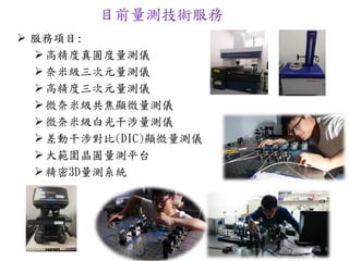 目前量測技術服務
 服務項目:
高精度真圓度量測儀
奈米級三次元量測儀
高精度三次元量測儀
微奈米級共焦顯微量測儀
微奈米級白光干涉量測儀
差動干涉對比(DIC)顯微量測儀
大範圍晶圓量測平台
精密3D量測系統
8
 