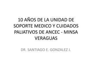 10 AÑOS DE LA UNIDAD DE
SOPORTE MEDICO Y CUIDADOS
PALIATIVOS DE ANCEC - MINSA
VERAGUAS
DR. SANTIAGO E. GONZALEZ J.
 
