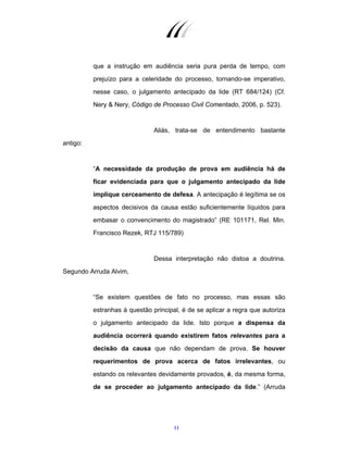 11
que a instrução em audiência seria pura perda de tempo, com
prejuízo para a celeridade do processo, tornando-se imperativo,
nesse caso, o julgamento antecipado da lide (RT 684/124) (Cf.
Nery & Nery, Código de Processo Civil Comentado, 2006, p. 523).
Aliás, trata-se de entendimento bastante
antigo:
“A necessidade da produção de prova em audiência há de
ficar evidenciada para que o julgamento antecipado da lide
implique cerceamento de defesa. A antecipação é legítima se os
aspectos decisivos da causa estão suficientemente líquidos para
embasar o convencimento do magistrado” (RE 101171, Rel. Min.
Francisco Rezek, RTJ 115/789)
Dessa interpretação não distoa a doutrina.
Segundo Arruda Alvim,
“Se existem questões de fato no processo, mas essas são
estranhas à questão principal, é de se aplicar a regra que autoriza
o julgamento antecipado da lide. Isto porque a dispensa da
audiência ocorrerá quando existirem fatos relevantes para a
decisão da causa que não dependam de prova. Se houver
requerimentos de prova acerca de fatos irrelevantes, ou
estando os relevantes devidamente provados, é, da mesma forma,
de se proceder ao julgamento antecipado da lide.” (Arruda
 