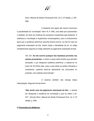 12
Alvim, Manual de Direito Processual Civil, vol. 2, 6ª edição, p. 381-
382)
A Apelante vem agora até mesmo mencionar
a possibilidade de “conciliação” (item 16, fl. 494), uma idéia que surpreendeu
o Apelado, em face da virulência da campanha orquestrada pela Apelante. A
referência a conciliação é duplamente constrangedora, pois é conhecimento
geral que a audiência preliminar somente deverá ocorrer, se não for caso de
julgamento antecipado da lide. Assim impõe a literalidade da lei, no artigo
imediatamente seguinte ao artigo referente ao julgamento antecipado da lide:
“Art. 331. Se não ocorrer qualquer das hipóteses previstas nas
seções precedentes, e versar a causa sobre direitos que admitam
transação, o juiz designará audiência preliminar, a realizar-se no
prazo de 30 (trinta) dias, para a qual serão as partes intimadas a
comparecer, podendo fazer-se representar por procurador ou
proposto, com poderes para transigir.”
A doutrina também não diverge dessa
interpretação. Segundo Arruda Alvim:
“Não sendo caso de julgamento antecipado da lide (...) deverá
ser designada a audiência de conciliação a que se refere o art.
331”. (Arruda Alvim, Manual de Direito Processual Civil, vol. 2, 6ª
edição, p. 384).
b) Conversão em diligência:
 