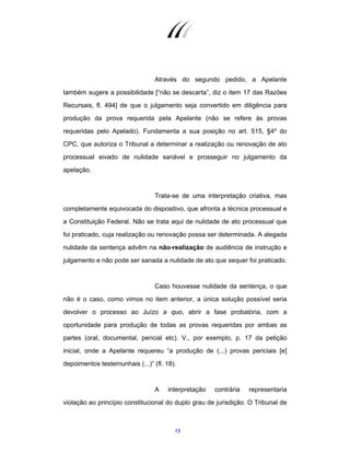13
Através do segundo pedido, a Apelante
também sugere a possibilidade [“não se descarta”, diz o item 17 das Razões
Recursais, fl. 494] de que o julgamento seja convertido em diligência para
produção da prova requerida pela Apelante (não se refere às provas
requeridas pelo Apelado). Fundamenta a sua posição no art. 515, §4º do
CPC, que autoriza o Tribunal a determinar a realização ou renovação de ato
processual eivado de nulidade sanável e prosseguir no julgamento da
apelação.
Trata-se de uma interpretação criativa, mas
completamente equivocada do dispositivo, que afronta a técnica processual e
a Constituição Federal. Não se trata aqui de nulidade de ato processual que
foi praticado, cuja realização ou renovação possa ser determinada. A alegada
nulidade da sentença advêm na não-realização de audiência de instrução e
julgamento e não pode ser sanada a nulidade de ato que sequer foi praticado.
Caso houvesse nulidade da sentença, o que
não é o caso, como vimos no item anterior, a única solução possível seria
devolver o processo ao Juízo a quo, abrir a fase probatória, com a
oportunidade para produção de todas as provas requeridas por ambas as
partes (oral, documental, pericial etc). V., por exemplo, p. 17 da petição
inicial, onde a Apelante requereu “a produção de (...) provas periciais [e]
depoimentos testemunhais (...)” (fl. 18).
A interpretação contrária representaria
violação ao princípio constitucional do duplo grau de jurisdição. O Tribunal de
 