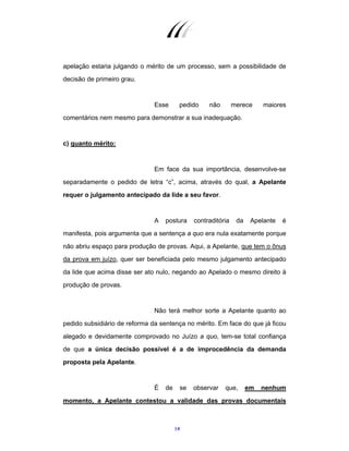 14
apelação estaria julgando o mérito de um processo, sem a possibilidade de
decisão de primeiro grau.
Esse pedido não merece maiores
comentários nem mesmo para demonstrar a sua inadequação.
c) quanto mérito:
Em face da sua importância, desenvolve-se
separadamente o pedido de letra “c”, acima, através do qual, a Apelante
requer o julgamento antecipado da lide a seu favor.
A postura contraditória da Apelante é
manifesta, pois argumenta que a sentença a quo era nula exatamente porque
não abriu espaço para produção de provas. Aqui, a Apelante, que tem o ônus
da prova em juízo, quer ser beneficiada pelo mesmo julgamento antecipado
da lide que acima disse ser ato nulo, negando ao Apelado o mesmo direito à
produção de provas.
Não terá melhor sorte a Apelante quanto ao
pedido subsidiário de reforma da sentença no mérito. Em face do que já ficou
alegado e devidamente comprovado no Juízo a quo, tem-se total confiança
de que a única decisão possível é a de improcedência da demanda
proposta pela Apelante.
É de se observar que, em nenhum
momento, a Apelante contestou a validade das provas documentais
 