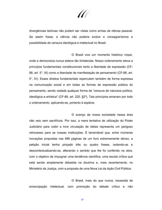17
divergências teóricas não podem ser vistas como armas de ofensa pessoal.
Se assim fosse, a ciência não poderia evoluir e consagraríamos a
possibilidade de censura ideológica e intelectual no Brasil.
O Brasil vive um momento histórico ímpar,
onde a democracia nunca esteve tão fortalecida. Nosso ordenamento eleva a
princípios fundamentais constitucionais tanto a liberdade de expressão (CF-
88, art. 5°, IX) como a liberdade de manifestação de pensamento (CF-88, art.
5°, IV). Esses direitos fundamentais repercutem também de forma expressa
na comunicação social e em todas as formas de expressão pública do
pensamento, sendo vedada qualquer forma de “censura de natureza política,
ideológica e artística” (CF-88, art. 220, §2º). Tais princípios emanam por todo
o ordenamento, aplicando-se, portanto à espécie.
O avanço da nossa sociedade nessa área
não veio sem sacrifícios. Por isso, a mera tentativa de utilização do Poder
Judiciário para coibir a livre circulação de idéias representa um perigoso
retrocesso para as nossas instituições. É lamentável que, entre inúmeras
inovações propostas nas 486 páginas de um livro extremamente denso, a
petição inicial tenha pinçado três ou quatro frases, isolando-as e
descontextualizando-as, alterando o sentido que lhe foi conferido na obra,
com o objetivo de impugnar uma tendência científica, uma escola crítica que
está sendo amplamente debatida na doutrina e, mais recentemente, no
Ministério da Justiça, com a proposta de uma Nova Lei da Ação Civil Pública.
O Brasil, mais do que nunca, necessita de
emancipação intelectual, com promoção do debate crítico e não
 