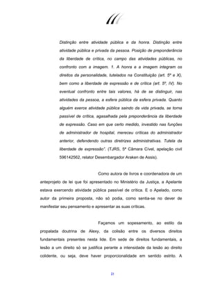 21
Distinção entre atividade pública e da honra. Distinção entre
atividade pública e privada da pessoa. Posição de preponderância
da liberdade de crítica, no campo das atividades públicas, no
confronto com a imagem. 1. A honra e a imagem integram os
direitos da personalidade, tutelados na Constituição (art. 5º e X),
bem como a liberdade de expressão e de crítica (art. 5º, IV). No
eventual confronto entre tais valores, há de se distinguir, nas
atividades da pessoa, a esfera pública da esfera privada. Quanto
alguém exerce atividade pública saindo da vida privada, se torna
passível de crítica, agasalhada pela preponderância da liberdade
de expressão. Caso em que certo medido, investido nas funções
de administrador de hospital, mereceu críticas do administrador
anterior, defendendo outras diretrizes administrativas. Tutela da
liberdade de expressão”. (TJRS, 5ª Câmara Cível, apelação civil
596142562, relator Desembargador Araken de Assis).
Como autora de livros e coordenadora de um
anteprojeto de lei que foi apresentado no Ministério da Justiça, a Apelante
estava exercendo atividade pública passível de crítica. E o Apelado, como
autor da primeira proposta, não só podia, como sentia-se no dever de
manifestar seu pensamento e apresentar as suas críticas.
Façamos um sopesamento, ao estilo da
propalada doutrina de Alexy, da colisão entre os diversos direitos
fundamentais presentes nesta lide. Em sede de direitos fundamentais, a
lesão a um direito só se justifica perante a intensidade da lesão ao direito
colidente, ou seja, deve haver proporcionalidade em sentido estrito. A
 