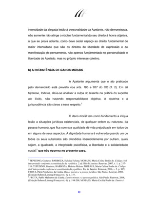 22
intensidade da alegada lesão à personalidade da Apelante, não demonstrada,
não somente não atinge o núcleo fundamental do seu direito à honra objetiva,
o que se prova adiante, como deve ceder espaço ao direito fundamental de
maior intensidade que são os direitos de liberdade de expressão e de
manifestação de pensamento, não apenas fundamentado na personalidade e
liberdade do Apelado, mas no próprio interesse coletivo.
b) A INEXISTÊNCIA DE DANOS MORAIS
A Apelante argumenta que o ato praticado
pelo demandado está previsto nos arts. 186 e 927 do CC (fl. 2). Em tal
hipótese, todavia, deve-se analisar a culpa do lesante na prática do suposto
ato ilícito, não havendo responsabilidade objetiva. A doutrina e a
jurisprudência são claras a esse respeito.1
O dano moral tem como fundamento a iníqua
lesão a situações jurídicas existenciais, de qualquer ordem ou natureza, da
pessoa humana, que fica com sua qualidade de vida prejudicada em todos ou
em alguns de seus aspectos. A dignidade humana é vulnerada quando um ou
todos os seus substratos são ofendidos imerecidamente por outrem, quais
sejam, a igualdade, a integridade psicofísica, a liberdade e a solidariedade
social,2
que não ocorreu no presente caso.
1
TEPEDINO, Gustavo; BARBOZA, Heloísa Helena; MORAES, Maria Celina Bodin de. Código civil
interpretado conforme a constituição da república. 2.ed. Rio de Janeiro: Renovar, 2007, v. 1, p. 337-
338; TEPEDINO, Gustavo; BARBOZA, Heloísa Helena; MORAES, Maria Celina Bodin de. Código
civil interpretado conforme a constituição da república. Rio de Janeiro: Renovar, 2006, v. 2, p. 807;
FROTA, Pablo Malheiros da Cunha. Danos morais e a pessoa jurídica. São Paulo: Renovar, 2008,
(Coleção Rubens Limongi França vol. 4), p. 157.
2
FROTA, Pablo Malheiros da Cunha. Danos morais e a pessoa jurídica. São Paulo: Renovar, 2008,
(Coleção Rubens Limongi França vol. 4), p. 194-208; MORAES, Maria Cecília Bodin de. Danos à
 