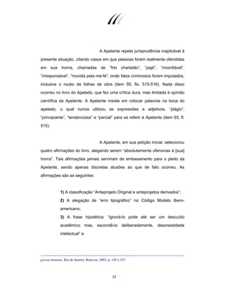 23
A Apelante repete jurisprudência inaplicável à
presente situação, citando casos em que pessoas foram realmente ofendidas
em sua honra, chamadas de “frei charlatão”, “pajé”, “inconfiável”,
“irresponsável”, “movida pela má-fé”, onde fatos criminosos foram imputados,
inclusive o roubo de folhas de obra (item 95, fls. 515-516). Nada disso
ocorreu no livro do Apelado, que fez uma crítica dura, mas limitada à opinião
científica da Apelante. A Apelante insiste em colocar palavras na boca do
apelado, o qual nunca utilizou as expressões e adjetivos, “plágio”,
“principiante”, “tendenciosa” e “parcial” para se referir à Apelante (item 93, fl.
515).
A Apelante, em sua petição inicial, selecionou
quatro afirmações do livro, alegando serem “absolutamente ofensivas à [sua]
honra”. Tais afirmações jamais serviriam de embasamento para o pleito da
Apelante, sendo apenas discretas alusões ao que de fato ocorreu. As
afirmações são as seguintes:
1) A classificação “Anteprojeto Original e anteprojetos derivados”;
2) A alegação de “erro tipográfico” no Código Modelo Ibero-
americano;
3) A frase hipotética: “ignorá-lo pode até ser um descuido
acadêmico mas, escondê-lo deliberadamente, desonestidade
intelectual” e
pessoa humana. Rio de Janeiro: Renovar, 2003, p. 145 e 327.
 