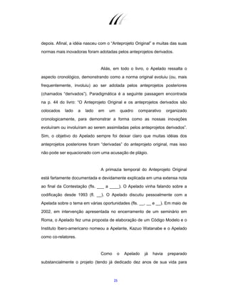 25
depois. Afinal, a idéia nasceu com o “Anteprojeto Original” e muitas das suas
normas mais inovadoras foram adotadas pelos anteprojetos derivados.
Aliás, em todo o livro, o Apelado ressalta o
aspecto cronológico, demonstrando como a norma original evoluiu (ou, mais
frequentemente, involuiu) ao ser adotada pelos anteprojetos posteriores
(chamados “derivados”). Paradigmática é a seguinte passagem encontrada
na p. 44 do livro: “O Anteprojeto Original e os anteprojetos derivados são
colocados lado a lado em um quadro comparativo organizado
cronologicamente, para demonstrar a forma como as nossas inovações
evoluíram ou involuíram ao serem assimiladas pelos anteprojetos derivados”.
Sim, o objetivo do Apelado sempre foi deixar claro que muitas idéias dos
anteprojetos posteriores foram “derivadas” do anteprojeto original, mas isso
não pode ser equacionado com uma acusação de plágio.
A primazia temporal do Anteprojeto Original
está fartamente documentada e devidamente explicada em uma extensa nota
ao final da Contestação (fls. ___ a ____). O Apelado vinha falando sobre a
codificação desde 1993 (fl. __). O Apelado discutiu pessoalmente com a
Apelada sobre o tema em várias oportunidades (fls. __, __ e __). Em maio de
2002, em intervenção apresentada no encerramento de um seminário em
Roma, o Apelado fez uma proposta de elaboração de um Código Modelo e o
Instituto Ibero-americano nomeou a Apelante, Kazuo Watanabe e o Apelado
como co-relatores.
Como o Apelado já havia preparado
substancialmente o projeto (tendo já dedicado dez anos de sua vida para
 