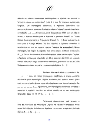 26
fazê-lo) os demais co-relatores encarregaram o Apelado de elaborar o
“primeiro esboço do anteprojeto” (este é o que foi chamado Anteprojeto
Original). Em mensagens eletrônicas, a Apelante demonstra sua
preocupação com o atraso do Apelado e cobra o “esboço” que ele deveria ter
enviado (fls. __ e ___). Finalmente, em 9 de agosto de 2002, com um mês de
atraso, o Apelado enviou para a Apelante o “primeiro esboço” do Código
Modelo Ibero-americano (o Anteprojeto Original) (fl. __). Esse texto serviu de
base para o Código Modelo. No dia seguinte, a Apelante confirmou o
recebimento do que ela mesma chamou “esboço de anteprojeto”. Nessa
mensagem, faz elogios à proposta, mas critica alguns institutos e inovações
(fl. __). Depois de uma série de e-mails trocados sobre o Anteprojeto Original,
a Apelante enviou para o Apelado, em 23 de setembro de 2002, um segundo
esboço do futuro Código Modelo Ibero-americano, preparado por ela e Kazuo
Watanabe com base, em parte, no Anteprojeto Original (fl. __).
Também ficou explicado e documentado (fls.
___ e ____) que, em várias mensagens eletrônicas, a própria Apelante
reconhece que o Anteprojeto Original elaborado pelo apelado existe, que é
mais pormenorizado do que o que ela planejava e que é americanizado (fls.
__, __, __, __, __ e __). Igualmente, em mensagens eletrônicas enviadas à
Apelante, o Apelado também fez várias referências ao seu Anteprojeto
Original (v. Docs. 11, 13, 17, fls. __, __ e __).
Fartamente documentada está também a
data de publicação do Anteprojeto Original na Revista de Processo, muito
antes do início dos trabalhos da Apelante para o seu anteprojeto derivado
(item e, fl. __ e fls. __ e __).
 