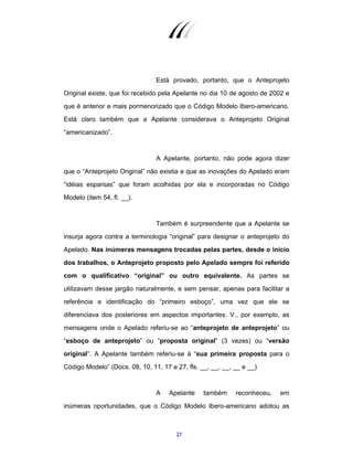 27
Está provado, portanto, que o Anteprojeto
Original existe, que foi recebido pela Apelante no dia 10 de agosto de 2002 e
que é anterior e mais pormenorizado que o Código Modelo Ibero-americano.
Está claro também que a Apelante considerava o Anteprojeto Original
“americanizado”.
A Apelante, portanto, não pode agora dizer
que o “Anteprojeto Original” não existia e que as inovações do Apelado eram
“idéias esparsas” que foram acolhidas por ela e incorporadas no Código
Modelo (item 54, fl. __).
Também é surpreendente que a Apelante se
insurja agora contra a terminologia “original” para designar o anteprojeto do
Apelado. Nas inúmeras mensagens trocadas pelas partes, desde o início
dos trabalhos, o Anteprojeto proposto pelo Apelado sempre foi referido
com o qualificativo “original” ou outro equivalente. As partes se
utilizavam desse jargão naturalmente, e sem pensar, apenas para facilitar a
referência e identificação do “primeiro esboço”, uma vez que ele se
diferenciava dos posteriores em aspectos importantes. V., por exemplo, as
mensagens onde o Apelado referiu-se ao “anteprojeto de anteprojeto” ou
“esboço de anteprojeto” ou “proposta original” (3 vezes) ou “versão
original”. A Apelante também referiu-se à “sua primeira proposta para o
Código Modelo” (Docs. 08, 10, 11, 17 e 27, fls. __, __, __, __ e __)
A Apelante também reconheceu, em
inúmeras oportunidades, que o Código Modelo Ibero-americano adotou as
 