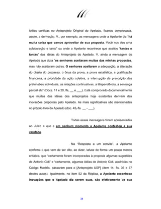 28
idéias contidas no Anteprojeto Original do Apelado, ficando comprovada,
assim, a derivação. V., por exemplo, as mensagens onde a Apelante diz “há
muita coisa que vamos aproveitar de sua proposta. Você nos deu uma
colaboração e tanto” ou onde a Apelante reconhece que aceitou “tantas e
tantas” das idéias do Anteprojeto do Apelado. V. ainda a mensagem do
Apelado que dizia “os senhores aceitaram muitas das minhas propostas,
mas não aceitaram outras. O senhores aceitaram a adequação, a alteração
do objeto do processo, o ônus da prova, a prova estatística, a gratificação
financeira, a prioridade da ação coletiva, a interrupção da prescrição das
pretensões individuais, as relações continuativas, a litispendência, a sentença
parcial etc” (Docs. 11 e 20, fls, __ e ___). Está comprovado documentalmente
que muitas das idéias dos anteprojetos hoje existentes derivam das
inovações propostas pelo Apelado. As mais significativas são mencionadas
no próprio livro do Apelado (doc. 45, fls __ - ___).
Todas essas mensagens foram apresentadas
ao Juízo a quo e em nenhum momento a Apelante contestou a sua
validade.
Na “Resposta a um convite”, a Apelante
confirma o que vem de ser dito, ao dizer, talvez de forma um pouco menos
enfática, que “certamente foram incorporadas à proposta algumas sugestões
de Antonio Gidi” e “certamente, algumas idéias de Antonio Gidi, acolhidas no
Código Modelo, passaram para o [Anteprojeto USP] (item 14, fls. 36 e 37
destes autos). Igualmente, no item 52 da Réplica, a Apelante reconhece
inovações que o Apelado diz serem suas, são efetivamente de sua
 