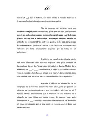 29
autoria (fl. __). Daí a Portanto, não estar errado o Apelado dizer que o
Anteprojeto Original influenciou os anteprojetos derivados.
Não se consegue ver, portanto, como uma
mera classificação possa ser ofensiva a quem quer que seja, principalmente
quando ela se baseia em dados meramente cronológicos e verdadeiros e
quando se sabe que a terminologia “Anteprojeto Original” sempre foi
utilizada na correspondência entre as partes, tudo isso comprovado
documentalmente. Igualmente, não se pode transformar uma observação
inofensiva em ilícita, simplesmente alegando que se tratou de um
“eufemismo”.
O objetivo da classificação utilizada não foi
nem nunca poderia ter sido a acusação de plágio. Tanto que o Apelado é um
dos relatores de um dos “anteprojetos derivados”, o Código Modelo Ibero-
Americano (fls. ___ e ____). De modo que, a seguir o tortuoso raciocínio da
inicial, o Apelado estaria fazendo “plágio de si mesmo”, demonstrando, como
diria Pertence, que o absurdo da conclusão evidencia o erro da premissa.
Ademais, o objetivo da elaboração de um
anteprojeto de lei-modelo é exatamente trazer idéias, para que possam ser
utilizadas por outros anteprojetos e, se a conclusão for vitoriosa, em lei. O
Apelado afirmou explicitamente que a finalidade de seu trabalho era a
utilização de suas idéias por outros grupos de estudos, caso assim
entendessem (fl. ___). Portanto é verdadeiro contrasenso que um “modelo de
lei” possa ser plagiado, pois o seu objetivo é mesmo servir de base para
trabalhos futuros.
 