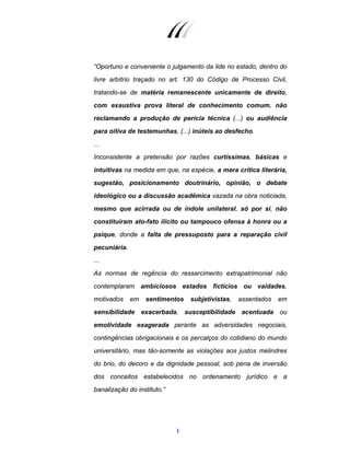 3
“Oportuno e conveniente o julgamento da lide no estado, dentro do
livre arbítrio traçado no art. 130 do Código de Processo Civil,
tratando-se de matéria remanescente unicamente de direito,
com exaustiva prova literal de conhecimento comum, não
reclamando a produção de perícia técnica (...) ou audiência
para oitiva de testemunhas, (...) inúteis ao desfecho.
...
Inconsistente a pretensão por razões curtíssimas, básicas e
intuitivas na medida em que, na espécie, a mera crítica literária,
sugestão, posicionamento doutrinário, opinião, o debate
ideológico ou a discussão acadêmica vazada na obra noticiada,
mesmo que acirrada ou de índole unilateral, só por si, não
constituíram ato-fato ilícito ou tampouco ofensa à honra ou a
psique, donde a falta de pressuposto para a reparação civil
pecuniária.
...
As normas de regência do ressarcimento extrapatrimonial não
contemplaram ambiciosos estados fictícios ou vaidades,
motivados em sentimentos subjetivistas, assentados em
sensibilidade exacerbada, susceptibilidade acentuada ou
emotividade exagerada perante as adversidades negociais,
contingências obrigacionais e os percalços do cotidiano do mundo
universitário, mas tão-somente as violações aos justos melindres
do brio, do decoro e da dignidade pessoal, sob pena de inversão
dos conceitos estabelecidos no ordenamento jurídico e a
banalização do instituto.”
 