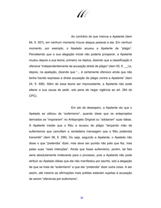 30
Ao contrário do que insinua a Apelante (item
64, fl. 507), em nenhum momento houve ataque pessoal a ela. Em nenhum
momento, por exemplo, o Apelado acusou a Apelante de “plágio”.
Percebendo que a sua alegação inicial não poderia prosperar, a Apelante
mudou depois a sua teoria, primeiro na réplica, dizendo que a classificação é
ofensiva “independentemente da acusação direta de plágio” (item 55, fl. __) e,
depois, na apelação, dizendo que “... é certamente ofensivo ainda que não
tenha havido expressa e direta acusação de plágio contra a Apelante” (item
24, fl. 496). Além de essa teoria ser improcedente, a Apelante não pode
alterar a sua causa de pedir, sob pena de negar vigência ao art. 264 do
CPC).
Em ato de desespero, a Apelante diz que o
Apelado se utilizou de “eufemismo”, quando disse que os anteprojetos
derivados se “inspiraram” no Anteprojeto Original ou “adotaram” suas idéias.
A Apelante insiste que o Réu a acusou de plágio “lançando mão de
eufemismos que camuflam a verdadeira mensagem que o Réu pretendia
transmitir” (item 56, fl. 296). Ou seja, segundo a Apelante, o Apelado não
disse o que “pretendia” dizer, mas deve ser punido não pelo que fez, mas
pelas suas “reais intenções”. Ainda que fosse eufemismo, porém, tal fato
seria absolutamente irrelevante para o processo, pois a Apelante não pode
atribuir ao Apelado idéias que ele não manifestou por escrito, sob a alegação
de que se trata de “eufemismo” e que ele “pretendia” dizer outra coisa. A ser
assim, até mesmo as afirmações mais polidas estariam sujeitas à acusação
de serem “ofensivas por eufemismo”.
 