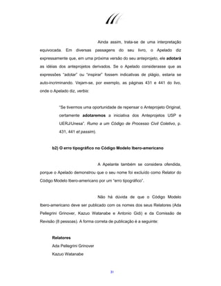 31
Ainda assim, trata-se de uma interpretação
equivocada. Em diversas passagens do seu livro, o Apelado diz
expressamente que, em uma próxima versão do seu anteprojeto, ele adotará
as idéias dos anteprojetos derivados. Se o Apelado considerasse que as
expressões “adotar” ou “inspirar” fossem indicativas de plágio, estaria se
auto-incriminando. Vejam-se, por exemplo, as páginas 431 e 441 do livo,
onde o Apelado diz, verbis:
“Se tivermos uma oportunidade de repensar o Anteprojeto Original,
certamente adotaremos a iniciativa dos Anteprojetos USP e
UERJ/Unesa”. Rumo a um Código de Processo Civil Coletivo, p.
431, 441 et passim).
b2) O erro tipográfico no Código Modelo Ibero-americano
A Apelante também se considera ofendida,
porque o Apelado demonstrou que o seu nome foi excluído como Relator do
Código Modelo Ibero-americano por um “erro tipográfico”.
Não há dúvida de que o Código Modelo
Ibero-americano deve ser publicado com os nomes dos seus Relatores (Ada
Pellegrini Grinover, Kazuo Watanabe e Antonio Gidi) e da Comissão de
Revisão (8 pessoas). A forma correta de publicação é a seguinte:
Relatores
Ada Pellegrini Grinover
Kazuo Watanabe
 