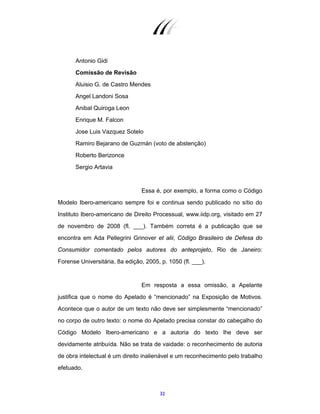 32
Antonio Gidi
Comissão de Revisão
Aluisio G. de Castro Mendes
Angel Landoni Sosa
Anibal Quiroga Leon
Enrique M. Falcon
Jose Luis Vazquez Sotelo
Ramiro Bejarano de Guzmán (voto de abstenção)
Roberto Berizonce
Sergio Artavia
Essa é, por exemplo, a forma como o Código
Modelo Ibero-americano sempre foi e continua sendo publicado no sítio do
Instituto Ibero-americano de Direito Processual, www.iidp.org, visitado em 27
de novembro de 2008 (fl. ___). Também correta é a publicação que se
encontra em Ada Pellegrini Grinover et alii, Código Brasileiro de Defesa do
Consumidor comentado pelos autores do anteprojeto, Rio de Janeiro:
Forense Universitária, 8a edição, 2005, p. 1050 (fl. ___).
Em resposta a essa omissão, a Apelante
justifica que o nome do Apelado é “mencionado” na Exposição de Motivos.
Acontece que o autor de um texto não deve ser simplesmente “mencionado”
no corpo de outro texto: o nome do Apelado precisa constar do cabeçalho do
Código Modelo Ibero-americano e a autoria do texto lhe deve ser
devidamente atribuída. Não se trata de vaidade: o reconhecimento de autoria
de obra intelectual é um direito inalienável e um reconhecimento pelo trabalho
efetuado.
 