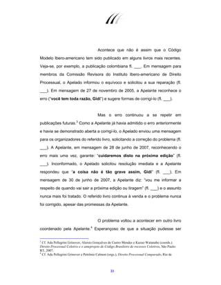33
Acontece que não é assim que o Código
Modelo Ibero-americano tem sido publicado em alguns livros mais recentes.
Veja-se, por exemplo, a publicação colombiana fl. ___. Em mensagem para
membros da Comissão Revisora do Instituto Ibero-americano de Direito
Processual, o Apelado informou o equívoco e solicitou a sua reparação (fl.
___). Em mensagem de 27 de novembro de 2005, a Apelante reconhece o
erro (“você tem toda razão, Gidi”) e sugere formas de corrigí-lo (fl. ___).
Mas o erro continuou a se repetir em
publicações futuras.3
Como a Apelante já havia admitido o erro anteriormente
e havia se demonstrado aberta a corrigí-lo, o Apelado enviou uma mensagem
para os organizadores do referido livro, solicitando a correção do problema (fl.
___). A Apelante, em mensagem de 28 de junho de 2007, reconhecendo o
erro mais uma vez, garante: “cuidaremos disto na próxima edição” (fl.
___). Inconformado, o Apelado solicitou resolução imediata e a Apelante
respondeu que “a coisa não é tão grave assim, Gidi” (fl. ___). Em
mensagem de 30 de junho de 2007, a Apelante diz: “vou me informar a
respeito de quando vai sair a próxima edição ou tiragem” (fl. ___) e o assunto
nunca mais foi tratado. O referido livro continua à venda e o problema nunca
foi corrigido, apesar das promessas da Apelante.
O problema voltou a acontecer em outro livro
coordenado pela Apelante.4
Esperançoso de que a situação pudesse ser
3
Cf. Ada Pellegrini Grinover, Aluisio Gonçalves de Castro Mendes e Kazuo Watanabe (coords.).
Direito Processual Coletivo e o anteprojeto de Código Brasileiro de rocessos Coletivos, São Paulo:
RT, 2007.
4
Cf. Ada Pellegrini Grinover e Petrônio Calmon (orgs.), Direito Processual Comparado, Rio de
 