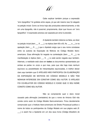 35
Cabe explicar também porque a expressão
“erro tipográfico” foi grafada entre aspas, já que até mesmo isso foi alegado
na petição inicial. Como os livros hoje são produzidos eletronicamente, e não
em uma tipografia, não é possível, propriamente, dizer que houve um “erro
tipográfico”. A expressão precisou ser aspeada por amor à precisão.
A Apelante também distorce os fatos, ao dizer
na petição inicial (item __, fl. ___), na réplica (item 60 a 63, fls. ___ a __) e na
apelação (item __, fl. ___) que o Apelado exigiu que o seu nome constasse
entre os autores da Exposição de Motivos do Código Modelo Ibero-
americano. Essa afirmação foi negada na contestação (item __, fl. __), na
manifestação à réplica (item __, fl. __) e está sendo negada aqui também.
Ademais, a realidade está clara em todos os documentos apresentados por
ambas as partes no Juízo a quo mas, para que não haja mais nenhum
equívoco ou possibilidade de interpretações equivocadas, é melhor deixar
claro aqui também que O APELADO NÃO PARTICIPOU DA ELABORAÇÃO
DA EXPOSIÇÃO DE MOTIVOS DO CÓDIGO MODELO E NÃO TEM
NENHUM INTERESSE EM CONSTAR COMO SEU AUTOR. O APELADO
FOI CO-RELATOR DO CÓDIGO MODELO E EXIGE QUE O SEU NOME
CONSTE COMO SEU AUTOR.
Não se compreende qual o dano moral
causado pela afirmação (verdadeira) de que o nome de Antonio Gidi não
consta como autor do Código Modelo Ibero-americano. Ficou devidamente
comprovado que o Instituto Ibero-americano de Direito Processual publica o
nome de todos os participantes do Código Modelo em sua página web (fl.
___) e assim fez a Apelante em um dos seus livros (Código Brasileiro do
 