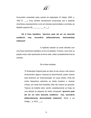 36
Consumidor comentado pelos autores do anteprojeto, 8ª edição, 2005, p.
1050 (fl. ___). Ficou também devidamente comprovado que a Apelante
reconheceu expressamente o erro em diversas oportunidades e prometeu ao
Apelado repará-lo (fls. ___, ___, ___ e ___).
b3) A frase hipotética: “ignorá-lo pode até ser um descuido
acadêmico mas, escondê-lo deliberadamente, desonestidade
intelectual”
A Apelante também se sente ofendida com
uma frase meramente hipotética no livro do Apelado. O trecho, como tudo na
petição inicial, está reproduzido de forma solta, citado completamente fora de
contexto.
Eis a frase completa:
“O Anteprojeto Original pode ser além do seu tempo e até mesmo
revolucionário (alguns, receosos do desconhecido, podem chamar
esse fenômeno de “americanização” do nosso direito). Pode até
conter dispositivos estranhos ao direito brasileiro e merecer
críticas, que serão bem-recebidas. Mas não merece ser ignorado.
Trata-se de trabalho sério, escrito cuidadosamente ao longo de
uma década de pesquisa de direito comparado. Ignorá-lo pode
até ser um mero descuido acadêmico mas, escondê-lo
deliberadamente, desonestidade intelectual”. Rumo a um
Código..., p. 38 (fl. ___).
 
