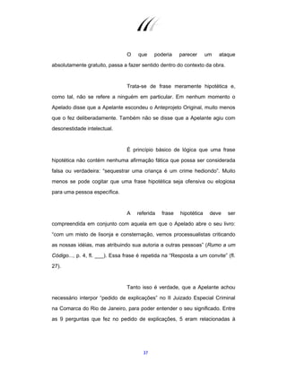 37
O que poderia parecer um ataque
absolutamente gratuito, passa a fazer sentido dentro do contexto da obra.
Trata-se de frase meramente hipotética e,
como tal, não se refere a ninguém em particular. Em nenhum momento o
Apelado disse que a Apelante escondeu o Anteprojeto Original, muito menos
que o fez deliberadamente. Também não se disse que a Apelante agiu com
desonestidade intelectual.
É princípio básico de lógica que uma frase
hipotética não contém nenhuma afirmação fática que possa ser considerada
falsa ou verdadeira: “sequestrar uma criança é um crime hediondo”. Muito
menos se pode cogitar que uma frase hipotética seja ofensiva ou elogiosa
para uma pessoa específica.
A referida frase hipotética deve ser
compreendida em conjunto com aquela em que o Apelado abre o seu livro:
“com um misto de lisonja e consternação, vemos processualistas criticando
as nossas idéias, mas atribuindo sua autoria a outras pessoas” (Rumo a um
Código..., p. 4, fl. ___). Essa frase é repetida na “Resposta a um convite” (fl.
27).
Tanto isso é verdade, que a Apelante achou
necessário interpor “pedido de explicações” no II Juizado Especial Criminal
na Comarca do Rio de Janeiro, para poder entender o seu significado. Entre
as 9 perguntas que fez no pedido de explicações, 5 eram relacionadas à
 