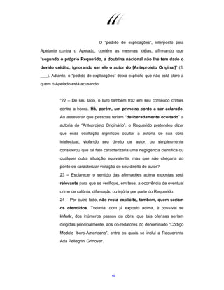 40
O “pedido de explicações”, interposto pela
Apelante contra o Apelado, contém as mesmas idéias, afirmando que
“segundo o próprio Requerido, a doutrina nacional não lhe tem dado o
devido crédito, ignorando ser ele o autor do [Anteprojeto Original]” (fl.
___). Adiante, o “pedido de explicações” deixa explícito que não está claro a
quem o Apelado está acusando:
“22 – De seu lado, o livro também traz em seu conteúdo crimes
contra a honra. Há, porém, um primeiro ponto a ser aclarado.
Ao asseverar que pessoas teriam “deliberadamente ocultado” a
autoria do “Anteprojeto Originário”, o Requerido pretendeu dizer
que essa ocultação significou ocultar a autoria de sua obra
intelectual, violando seu direito de autor, ou simplesmente
considerou que tal fato caracterizaria uma negligência científica ou
qualquer outra situação equivalente, mas que não chegaria ao
ponto de caracterizar violação de seu direito de autor?
23 – Esclarecer o sentido das afirmações acima expostas será
relevante para que se verifique, em tese, a ocorrência de eventual
crime de calúnia, difamação ou injúria por parte do Requerido.
24 – Por outro lado, não resta explícito, também, quem seriam
os ofendidos. Todavia, com já exposto acima, é possível se
inferir, dos inúmeros passos da obra, que tais ofensas seriam
dirigidas principalmente, aos co-redatores do denominado “Código
Modelo Ibero-Americano”, entre os quais se inclui a Requerente
Ada Pellegrini Grinover.
 