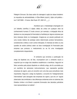 43
Pellegrini Grinover, Da class action for damages à ação de classe brasileira:
os requisitos de admissibilidade, in Édis Milaré (coord.), Ação civil pública –
Lei 7.347/1985 – 15 anos, São Paulo: RT, 2001 (fl. ___).
Acontece que a metodologia empregada em
um trabalho científico é objeto válido de crítica em qualquer área do
conhecimento humano. É muito comum, por exemplo, a obrigação ética de
declarar se uma pesquisa foi financiada ou facilitada por alguma empresa que
teria interesse direto na investigação. Imagine-se um estudo publicado em
uma revista médica de prestígio sobre determinado produto farmacêutico,
considerando-o efetivo e sem contra indicações. É interesse do leitor (e uma
questão de saúde pública) saber se essa investigação foi financiada pela
empresa que produziu o medicamento ou se foi uma investigação
completamente independente.
O ambiente que envolveu a publicação do
artigo da Apelante era, de fato, incompatível com o ambiente neutro e
imparcial que se exige dos trabalhos acadêmicos e científicos. Segundo os
fatos narrados pela própria Apelante no referido artigo, ela foi convidada por
um escritório de advocacia norte-americano, que representa grandes
empresas de cigarro, para um encontro com uma das suas consultoras mais
importantes. Segundo o artigo da Apelante, o encontro foi “inteligentemente
intermediado” pelo advogado das empresas de cigarro, que era um “agudo
observador das similitudes e das diferenças existentes entre os sistemas dos
Estados Unidos e do Brasil e paciente fornecedor das decisões judiciárias
mais representativas na matéria”.
 