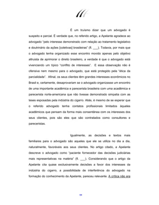 44
É um truísmo dizer que um advogado é
suspeito e parcial. É verdade que, no referido artigo, a Apelante agradece ao
advogado “pelo interesse demonstrado com relação ao tratamento legislativo
e doutrinário da ações [coletivas] brasileiras” (fl. ___). Todavia, por mais que
o advogado tenha organizado esse encontro movido apenas pelo objetivo
altruista de aprimorar o direito brasileiro, a verdade é que o advogado está
vivenciando um típico “conflito de interesses”. E essa observação não é
ofensiva nem mesmo para o advogado, que está protegido pela “ética da
parcialidade”. Afinal, os seus clientes têm grandes interesses econômicos no
Brasil e, certamente, desaprovariam se o advogado organizasse um encontro
de uma importante acadêmica e parecerista brasileira com uma acadêmica e
parecerista norte-americana que não tivesse demonstrado simpatia com as
teses esposadas pela indústria do cigarro. Aliás, é mesmo de se esperar que
o referido advogado tenha contatos profissionais limitados àqueles
acadêmicos que pensam da forma mais consentânea com os interesses dos
seus clientes, pois são eles que são contratados como consultores e
pareceristas.
Igualmente, as decisões e textos mais
familiares para o advogado são aqueles que ele se utiliza no dia a dia,
naturalmente, favoráveis aos seus clientes. No artigo citado, a Apelante
descreve o advogado como “paciente fornecedor das decisões judiciárias
mais representativas na matéria” (fl. ___). Considerando que o artigo da
Apelante cita quase exclusivamente decisões a favor dos interesses da
indústria do cigarro, a possibilidade de interferência do advogado na
formação do conhecimento da Apelante, pareceu relevante. A crítica não era
 
