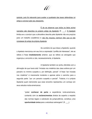 45
gratuita, pois foi relevante para avaliar a qualidade das teses defendidas no
artigo e concluir pelo seu desacerto.
É de se observar que todos os fatos acima
narrados são descritos no próprio artigo da Apelante (fl. ___). O Apelado
limitou-se a concluir que a atmosfera descrita pela Apelante não era propícia
para um trabalho acadêmico e não lhe imputou nenhum fato que já não
constasse do artigo da própria Apelante.
Ao contrário do que disse a Apelante, quando
o Apelado mencionou em seu livro a expressão “conflito de interesses”, ele se
referia à frase imediatamente anterior, que se referia ao advogado que
organizou o encontro e não, necessariamente, à Apelante.
A Apelante também se sentiu ofendida com a
afirmação de que havia sido “iniciada nos mistérios das class actions por um
parceiro no mínimo suspeito e, por definição, parcial”. A frase “ser iniciada
nos mistérios” é meramente incidente e apenas abria o caminho para a
segunda parte: “por um parceiro suspeito e parcial”. Todavia, é a própria
Apelante quem demonstra que esse encontro representou um começo em
seus estudos norte-americanos:
“poder conhecer de perto a experiência norte-americana,
contando com os esclarecimentos diretos de experts a respeito
das normas legais e sobretudo da jurisprudência, constituiu uma
oportunidade única para o estudioso estrangeiro” (fl. ___).
 