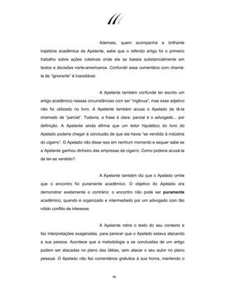 46
Ademais, quem acompanha a brilhante
trajetória acadêmica da Apelante, sabe que o referido artigo foi o primeiro
trabalho sobre ações coletivas onde ela se baseia substancialmente em
textos e decisões norte-americanos. Confundir esse comentário com chamá-
la de “ignorante” é inaceitável.
A Apelante também confunde ter escrito um
artigo acadêmico nessas circunstâncias com ser “ingênua”, mas esse adjetivo
não foi utilizado no livro. A Apelante também acusa o Apelado de tê-la
chamado de “parcial”. Todavia, a frase é clara: parcial é o advogado... por
definição. A Apelante ainda afirma que um leitor hipotético do livro do
Apelado poderia chegar à conclusão de que ela havia “se vendido à indústria
do cigarro”. O Apelado não disse isso em nenhum momento e sequer sabe se
a Apelante ganhou dinheiro das empresas de cigarro. Como poderia acusá-la
de ter-se vendido?
A Apelante também diz que o Apelado omite
que o encontro foi puramente acadêmico. O objetivo do Apelado era
demonstrar exatamente o contrário: o encontro não pode ser puramente
acadêmico, quando é organizado e intermediado por um advogado com tão
nítido conflito de interesse.
A Apelante retira o texto do seu contexto e
faz interpretações exageradas, para parecer que o Apelado estava atacando
a sua pessoa. Acontece que a metodologia a as conclusões de um artigo
podem ser atacadas no plano das idéias, sem atacar o seu autor no plano
pessoal. O Apelado não fez comentários gratuitos à sua honra, mantendo o
 