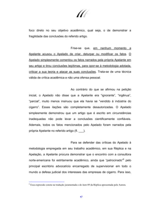 47
foco direto no seu objetivo acadêmico, qual seja, o de demonstrar a
fragilidade das conclusões do referido artigo.
Frise-se que, em nenhum momento a
Apelante acusou o Apelado de criar, deturpar ou modificar os fatos. O
Apelado simplesmente comentou os fatos narrados pela própria Apelante em
seu artigo e tirou conclusões legítimas, para opor-se à metodologia adotada,
criticar a sua teoria e atacar as suas conclusões. Trata-se de uma técnica
válida de crítica acadêmica e não uma ofensa pessoal.
Ao contrário do que se afirmou na petição
inicial, o Apelado não disse que a Apelante era “ignorante”, “ingênua”,
“parcial”, muito menos insinuou que ela havia se “vendido à indústria do
cigarro”. Essas ilações são completamente desautorizadas. O Apelado
simplesmente demonstrou que um artigo que é escrito em circunstâncias
inadequadas não pode levar a conclusões cientificamente confiáveis.
Ademais, todos os fatos mencionados pelo Apelado foram narrados pela
própria Apelante no referido artigo (fl. ___).
Para se defender das críticas do Apelado à
metodologia empregada em seu trabalho acadêmico, em sua Réplica e na
Apelação, a Apelante procura demonstrar que o encontro com a consultora
norte-americana foi estritamente acadêmico, ainda que “patrocinado”6
pelo
principal escritório advocatício encarregado de supervisionar em todo o
mundo a defesa judicial dos interesses das empresas de cigarro. Para isso,
6
Essa expressão consta na tradução juramentada e do item 89 da Réplica apresentada pela Autora.
 