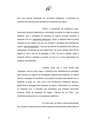 48
traz uma extensa declaração da renomada professora e consultora do
escritório de advocacia que representa as empresas de cigarro.
Porém, a declaração da professora norte-
americana contraria diretamente a informação constante no artigo da própria
Apelante: que o advogado da empresa de cigarro forneceu decisões à
Apelante e foi um “importante interlocutor”. Agora, a Apelante altera os fatos
narrados em seu artigo e diz que, em verdade, o advogado das empresas de
cigarro “não foi interlocutor”, mas que as palavras de agradecimento pela sua
participação constantes em seu artigo foram “de mera cortesia” (item 90 da
Réplica, fl. 307 e item 61 da apelação, fl. 507). Se isso é verdade, então a
Apelante induziu o Apelado a cometer um erro e é a única responsável por
qualquer mal-entendido.
Todavia, ainda que a nova versão seja
verdadeira, não há como negar o potencial para interferência do advogado
das empresas de cigarro na investigação realizada pela Apelante. O simples
fato de o advogado ter escolhido a sua própria consultora para debater com a
Apelante já pode ser visto como uma interferência intelectual ilegítima.
Dificilmente o advogado das empresas de cigarro “patrocinaria” um encontro
da Apelante com o consultor dos advogados que propõem demandas
coletivas contra as empresas de cigarro. Trata-se de um “filtro”, uma
interferência relevante em uma pesquisa acadêmica.
Em todo caso, ao trazer a extensa declaração
da consultora norte-americana sobre aspectos absolutamente irrelevantes ao
 