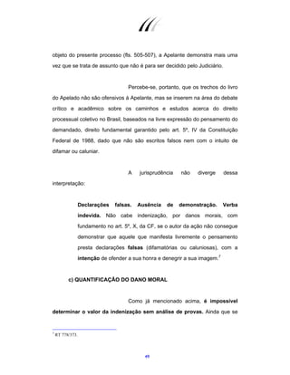 49
objeto do presente processo (fls. 505-507), a Apelante demonstra mais uma
vez que se trata de assunto que não é para ser decidido pelo Judiciário.
Percebe-se, portanto, que os trechos do livro
do Apelado não são ofensivos à Apelante, mas se inserem na área do debate
crítico e acadêmico sobre os caminhos e estudos acerca do direito
processual coletivo no Brasil, baseados na livre expressão do pensamento do
demandado, direito fundamental garantido pelo art. 5º, IV da Constituição
Federal de 1988, dado que não são escritos falsos nem com o intuito de
difamar ou caluniar.
A jurisprudência não diverge dessa
interpretação:
Declarações falsas. Ausência de demonstração. Verba
indevida. Não cabe indenização, por danos morais, com
fundamento no art. 5º, X, da CF, se o autor da ação não consegue
demonstrar que aquele que manifesta livremente o pensamento
presta declarações falsas (difamatórias ou caluniosas), com a
intenção de ofender a sua honra e denegrir a sua imagem.7
c) QUANTIFICAÇÃO DO DANO MORAL
Como já mencionado acima, é impossível
determinar o valor da indenização sem análise de provas. Ainda que se
7
RT 778/373.
 