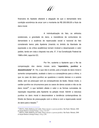 51
financeira do Apelado afastará a alegação de que o demandado teria
condição econômica de arcar com o montante de R$ 250.000,00 a título de
dano moral.
A individualização do fato, os atributos
existenciais, a gravidade do dano, a inexistência de contumácia do
demandado e a ausência de repercussão social e nacional do fato
considerado lesivo pela Apelante (inserido no âmbito da liberdade de
expressão e da crítica acadêmica) tornam inviável e desarrazoado o valor
pedido, tendo em vista o disposto nos arts. 5°, V da Constituição Federal de
1988 e 944, caput do CC.
Por fim, sustenta a Apelante que o fito da
compensação dos danos morais seria “reparatório, punitivo e
desestimulante” (fl. 15), o que não é correto, pois a função do dano moral é
somente compensatória, avaliado o dano e a conseqüência para a vítima, o
que no caso do dano punitivo se questiona o evento danoso e a autoria
deste, sem se preocupar com as consequências da lesão. Desse modo, o
caráter punitivo se circunscreve para os casos de danos sociais e não os de
dano moral10
, o que também afasta o valor e as formas cumuladas de
reparação requeridas pela Apelante na petição inicial. Admitir a natureza
punitiva no dano moral é desconsiderar a tendência contemporânea do
Direito de Danos de preocupação com a vítima e com a repercussão social
do dano para o lesado.11
10
FROTA, Pablo Malheiros da Cunha. Danos morais e a pessoa jurídica. São Paulo: Método, 2008
(Coleção Rubens Limongi França, v.4), p. 212-227.
11
FROTA, Pablo Malheiros da Cunha. Danos morais e a pessoa jurídica. São Paulo: Método, 2008
(Coleção Rubens Limongi França, v.4), p. 220.
 