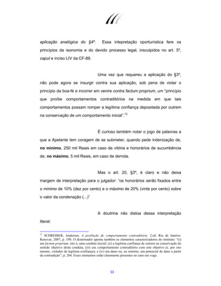 53
aplicação analógica do §4º. Essa intepretação oportunística fere os
princípios da isonomia e do devido processo legal, insculpidos no art. 5º,
caput e inciso LIV da CF-88.
Uma vez que requereu a aplicação do §3º,
não pode agora se insurgir contra sua aplicação, sob pena de violar o
princípio da boa-fé e incorrer em venire contra factum proprium, um “princípio
que proíbe comportamentos contraditórios na medida em que tais
comportamentos possam romper a legítima confiança depositada por outrem
na conservação de um comportamento inicial”.12
É curioso também notar o jogo de palavras a
que a Apelante tem coragem de se submeter, quando pede indenização de,
no mínimo, 250 mil Reais em caso de vitória e honorários de sucumbência
de, no máximo, 5 mil Reais, em caso de derrota.
Mas o art. 20, §3º, é claro e não deixa
margem de interpretação para o julgador: “os honorários serão fixados entre
o mínimo de 10% (dez por cento) e o máximo de 20% (vinte por cento) sobre
o valor da condenação (...)”
A doutrina não distoa dessa interpretação
literal:
12
SCHREIBER, Anderson. A proibição de comportamento contraditório. 2.ed. Rio de Janeiro:
Renovar, 2007, p. 109. O doutrinador aponta também os elementos caracterizadores do instituto: “(i)
um factum proprium, isto é, uma conduta inicial; (ii) a legítima confiança de outrem na conservação do
sentido objetivo desta conduta; (iii) um comportamento contraditório com este objetivo (e, por isto
mesmo, violador da legítima confiança); e (iv) um dano ou, no mínimo, um potencial de dano a partir
da contradição”, p. 284. Esses elementos estão claramente presentes no caso em voga.
 