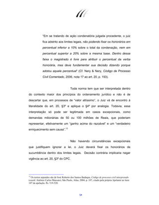 54
“Em se tratando de ação condenatória julgada procedente, o juiz
fica adstrito aos limites legais, não podendo fixar os honorários em
percentual inferior a 10% sobre o total da condenação, nem em
percentual superior a 20% sobre a mesma base. Dentro dessa
faixa o magistrado é livre para atribuir o percentual da verba
honorária, mas deve fundamentar sua decisão dizendo porque
adotou aquele percentual” (Cf. Nery & Nery, Código de Processo
Civil Comentado, 2006, nota 17 ao art. 20, p. 193).
Toda norma tem que ser interpretada dentro
do contexto maior dos princípios do ordenamento jurídico e não é de
descartar que, em processos de “valor altíssimo”, o Juiz vá de encontro à
literalidade do art. 20, §3º e aplique o §4º por analogia. Todavia, essa
interpretação só pode ser legitimada em casos excepcionais, como
demandas milionárias de 50 ou 100 milhões de Reais, que poderiam
representar, efetivamente um “ganho acima do razoável” e um “verdadeiro
enriquecimento sem causa”.13
Não havendo circunstâncias excepcionais
que justifiquem ignorar a lei, o Juiz deverá fixar os honorários de
sucumbência dentro dos limites legais. Decisão contrária implicaria negar
vigência ao art. 20, §3º do CPC.
13
Os textos aspeados são de José Roberto dos Santos Bedaque, Código de processo civil interpretado
(coord. Antônio Carlos Marcato), São Paulo, Atlas, 2004, p. 107, citado pela própria Apelante no item
107 da apelação, fls. 519-520.
 