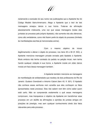 59
reclamando a exclusão do seu nome nas publicações que a Apelante fez do
Código Modelo Ibero-Americano. Alega a Apelante que o teor de tais
mensagens ensejou danos à sua honra. Trata-se de afirmação
absolutamente irrelevante, uma vez que essas mensagens (todas elas
juntadas ao processo pelo próprio Apelado), não somente não são ofensivas,
como são verdadeiras, como não fazem parte do objeto do processo (limitado
às manifestações escritas já mencionadas acima).
Com o mesmo objetivo de inovar
ilegitimamente e alterar o objeto do processo, nos itens 45 e 46 (fl. 502), a
Apelante menciona mensagem privada enviada pelo Apelado à Apelante.
Muito embora não tenha constado do pedido na petição inicial, nem tenha
havido qualquer violação à sua honra, a Apelante insiste em obter danos
morais em face dessa mensagem também.
A Apelante também menciona as mensagens
de manifestação de solidariedade que recebeu de dois professores do Rio de
Janeiro: Gustavo Grandinett e Antonio Cabral (item 43, fl. 501). O Apelado
não conhece esses senhores nem acredita que eles conheçam os fatos
apresentados neste processo. Eles não sabem nem têm como saber quem
está certo. Não se compreende exatamente o quê essas mensagens
comprovam, mas transparece o objetivo da Apelante em transformar esse
processo em um desfile de afirmações e opiniões de juristas amigos em
posições de prestígio, mas sem qualquer conhecimento direto dos fatos
relevantes para este processo.
 