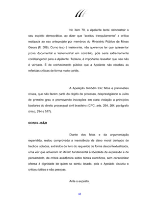 60
No item 70, a Apelante tenta demonstrar o
seu espírito democrático, ao dizer que “aceitou tranquilamente” a crítica
realizada ao seu anteprojeto por membros do Ministério Público de Minas
Gerais (fl. 509). Como isso é irrelevante, não queremos ter que apresentar
prova documental e testemunhal em contrário, pois seria extremamente
constrangedor para a Apelante. Todavia, é importante ressaltar que isso não
é verdade. É de conhecimento público que a Apelante não recebeu as
referidas críticas de forma muito cortês.
A Apelação também traz fatos e pretensões
novas, que não fazem parte do objeto do processo, desprestigiando o Juízo
de primeiro grau e promovendo inovações em clara violação a princípios
basilares do direito processual civil brasileiro (CPC, arts. 264, 264, parágrafo
único, 294 e 517).
CONCLUSÃO
Diante dos fatos e da argumentação
expendida, restou comprovada a inexistência de dano moral derivado de
trechos isolados, extraídos do livro do requerido de forma descontextualizada,
uma vez que advieram do direito fundamental à liberdade de expressão e de
pensamento, da crítica acadêmica sobre temas científicos, sem caracterizar
ofensa à dignidade de quem se sentiu lesado, pois o Apelado discutiu e
criticou idéias e não pessoas.
Ante o exposto,
 