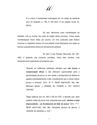 7
d) a crítica à metodologia empregada em um artigo da Apelante
(livro do Apelado, p. 190, fl. 48) (item 13 da petição inicial, fls.
09/10).
Só isso. Nenhuma outra manifestação do
Apelado, oral ou escrita, faz parte do objeto deste processo. Todas essas
manifestações foram feitas por escrito, em livro publicado pela Editora
Forense e a Apelante anexou em sua petição inicial fotocópias com todos os
trechos supostamente ofensivos devidamente grifados.
No item 9 das Razões Recursais (fls. 491-
492), a apelante cita inúmeros acórdãos, todos eles corretos, mas
absolutamente inaplicáveis ao presente caso:
“Quando as instâncias ordinárias admitem que não houve a
comprovação eficaz e não oferecem oportunidade para a
apresentação da prova, aí, sim, existe o cerceamento de defesa se
julgada antecipadamente a lide, considerando que a inicial indicou
provas a produzir” (STJ, 3ª T., RESP 649191/SC, Rel. Min.
Menezes Direito, J 19/08/04, DJ 13/09/04, p. 241; LEXSTJ
184/150).”
“Nega vigência aos art. 330 e 332 do CPC, a decisão que, após
indeferir coleta de prova oral, requerida pelo autor, declara a ação
improcedente – ao fundamento de falta de prova” (STJ, 1ª T.,
RESP 443171/SC, Rel. Min. Humberto Gomes de Barros, J
10/02/04. DJ 25/02/04, p. 101).”
 