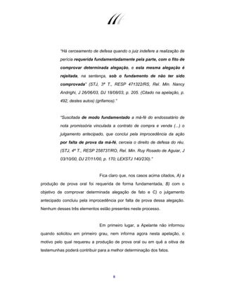 8
“Há cerceamento de defesa quando o juiz indefere a realização de
perícia requerida fundamentadamente pela parte, com o fito de
comprovar determinada alegação, e esta mesma alegação é
rejeitada, na sentença, sob o fundamento de não ter sido
comprovada” (STJ, 3ª T., RESP 471322/RS, Rel. Min. Nancy
Andrighi, J 26/06/03, DJ 18/08/03, p. 205. (Citado na apelação, p.
492, destes autos) (grifamos).”
“Suscitada de modo fundamentado a má-fé do endossatário de
nota promissória vinculada a contrato de compra e venda (...) o
julgamento antecipado, que conclui pela improcedência da ação
por falta de prova da má-fé, cerceia o direito de defesa do réu.
(STJ, 4ª T., RESP 258737/RO, Rel. Min. Ruy Rosado de Aguiar, J
03/10/00, DJ 27/11/00, p. 170; LEXSTJ 140/230).”
Fica claro que, nos casos acima citados, A) a
produção de prova oral foi requerida de forma fundamentada, B) com o
objetivo de comprovar determinada alegação de fato e C) o julgamento
antecipado concluiu pela improcedência por falta de prova dessa alegação.
Nenhum desses três elementos estão presentes neste processo.
Em primeiro lugar, a Apelante não informou
quando solicitou em primeiro grau, nem informa agora nesta apelação, o
motivo pelo qual requereu a produção de prova oral ou em quê a oitiva de
testemunhas poderá contribuir para a melhor determinação dos fatos.
 