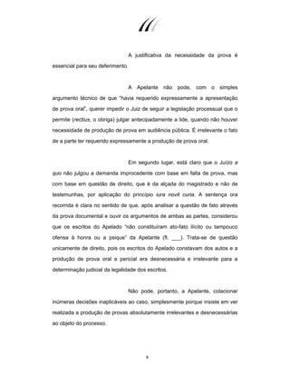 9
A justificativa da necessidade da prova é
essencial para seu deferimento.
A Apelante não pode, com o simples
argumento técnico de que “havia requerido expressamente a apresentação
de prova oral”, querer impedir o Juiz de seguir a legislação processual que o
permite (rectius, o obriga) julgar antecipadamente a lide, quando não houver
necessidade de produção de prova em audiência pública. É irrelevante o fato
de a parte ter requerido expressamente a produção de prova oral.
Em segundo lugar, está claro que o Juízo a
quo não julgou a demanda improcedente com base em falta de prova, mas
com base em questão de direito, que é da alçada do magistrado e não de
testemunhas, por aplicação do princípio iura novit curia. A sentença ora
recorrida é clara no sentido de que, após analisar a questão de fato através
da prova documental e ouvir os argumentos de ambas as partes, considerou
que os escritos do Apelado “não constituíram ato-fato ilícito ou tampouco
ofensa à honra ou a psique” da Apelante (fl. ___). Trata-se de questão
unicamente de direito, pois os escritos do Apelado constavam dos autos e a
produção de prova oral e pericial era desnecessária e irrelevante para a
determinação judicial da legalidade dos escritos.
Não pode, portanto, a Apelante, colacionar
inúmeras decisões inaplicáveis ao caso, simplesmente porque insiste em ver
realizada a produção de provas absolutamente irrelevantes e desnecessárias
ao objeto do processo.
 