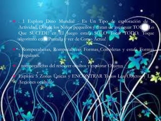  . 1 Explora Dino Mundial - Es Un Tipo de exploración de la
Actividad, Donde los Niños pequeños y tratan de averiguar TODO Lo
Que SUCEDE en El Juego estafa SÓLO Tocar TODO. Toque
algoritmo en la Pantalla y ver de Como Actúa!
 - Rompecabezas, Rompecabezas Formas Completas y estafa Formas
Irregulares.
 - rompecabezas del resolver ocultos y explorar Objetos
 Explora 5 Zonas Únicas y ENCONTRAR Todos Los Objetos y Las
Acciones ocultos!
 